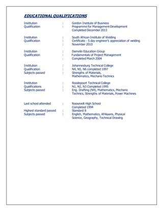 EDUCATIONAL QUALIFICATIONS
Institution : Gordon Institute of Business
Qualification : Programme for Management Development
Completed December 2013
Institution : South African Institute of Welding
Qualification : Certificate - 5 day engineer’s appreciation of welding
: November 2010
Institution : Damelin Education Group
Qualification : Fundamentals of Project Management
: Completed March 2004
Institution : Johannesburg Technical College
Qualification : N4, N5, N6 completed 1997
Subjects passed : Strengths of Materials,
Mathematics, Mechano Technics
Institution : Roodepoort Technical College
Qualifications : N1, N2, N3 Completed 1995
Subjects passed : Eng. Drafting (N4), Mathematics, Mechano
Technics, Strengths of Materials, Power Machines
Last school attended : Roosevelt High School
Completed 1994
Highest standard passed : Standard 8
Subjects passed : English, Mathematics, Afrikaans, Physical
Science, Geography, Technical Drawing
 