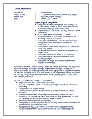 Current employment
Name of firm : Winder Controls
Address of firm : 15 Lakeview Business Park, Yaldwyn road. Jetpark.
Position held : Production/Project manager
Period : 20 July 2009 – Current
Major projects completed
 Integration of staff and equipment from the buyout of
Winder Controls as well as the move into new facilities
while maintaining operational functionality.
 Implementation of the OHSact requiring complete system
development.
 Accreditation and implementation of IS0 9001.
 Refurbishment of two 16ft double drum winders for
Assmang. Contract value R40m
 Supply of a refurbished 16 f.t. double drum winder to
Randgold resources for the Kibali project in the DRC.
R53m, 34% GP.
 Supply of new double drum Blair winder to Goldfields for
South deep.R100m
 Refurbishment of a double drum winder for Konocco in
Zambia.R35m
 Supply of Gearwheel and pinion to BCL Botswana.
 Supply of roping up equipment and sheave wheel
assembly to Impala.
 Supply of a 10ft single drum winder to Murray and
Roberts for Impumalelo.
My functions at Winder Controls/Siemag Tecberg are twofold, that of mechanical/hydraulic
production manager and project manager. As production manager I am required to
oversee the internal and external production of winder equipment, as project manager the
role is similar with the addition of all other aspects of the project which include cost control
and invoicing, design review, risk assessments, project planning, project close out and
client feedback/interaction.
Job tasks include but are not limited to the following:
 Project handover and contract detail clarification.
 Produce a project cost report and monthly updating for project cost control and
forecasting.
 Design review and project costing.
 Constant measuring of client requirements against the contract and tender
document.
 Sub-contractor allocation and order placement allowing for relevant order
stipulations and requirement details. This would include a specific order bar chart
for expediting and delivery milestones for long lead items.
 Sub-contractor management and expediting.
 Management of the quality control process including quality control plan review and
implementation and concession issues.
 Management of a 12000m2
facility in Wadeville where Siemag process the
refurbishment/inspection and assembly of new and used winder equipment.
 