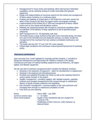  Management of in house stores and workshop where Siemag have fabrication
capabilities and do workshop testing of smaller assemblies and hydraulic
equipment.
 Design and implementation of numerous systems for the control and management
of these various functions on a continuous basis.
 Creating and updating of project plans in MS Project for most work carried out
which is then issued to the client for project review and progress meetings.
 Implementation of the OHSact 85 of 1993 and management of labour related
issues such as time sheets and disciplinary actions.
 Following the production/project plan through to contractual completion dates.
 Co-ordination of the delivery of large equipment to site at specified project
milestones.
 Staff management of 15 -30 depending work load.
 The facility houses a large Vertical turning lathe and a horizontal boring mill which
form part of the refurbishment and production process, my duties include the
management of the machines from job costing to scheduled maintenance and
operators.
 The facility also has 50T, 5T and 3 off 10T crane capacity.
 OHSact legal compliance and continuous measuring and improvement of workshop
safety.
PREVIOUS EXPERIENCE
Upon returning from a brief sabbatical in Australia and New Zealand, I consulted to
Equipment Development and Optimization SA. EDOSA is involved in the design,
manufacture and repair of material handling equipment such as thickeners, rail wagon
tipplers and filtration equipment.
My role was that of contracts management which included the following functions:
 Assisting in the inspection of equipment – either for refurbishment or replacement.
 Assisting in the proposal and estimating process.
 Providing and updating MS project bar charts as well as the reporting thereof to
various parties involved in the project.
 Supplier management – providing suppliers with detailed enquiries, awarding
contracts and complete management of this process through to satisfactory
delivery of goods including inspection and expediting.
 Sub-contractor management – sourcing suitable on site sub-contractors and
managing them through to satisfactory completion of work.
 Final close out and reporting
Period : March 2009 – July 2009
Common contract value : 1 – 10 million
Some recent projects : Supply of two refurbished side arm chargers for
Transnet in PE.
: Modification of drive frame on a 40m thickener at
Nkomati Nickel
 