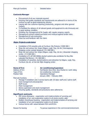 Main job functions : Detailed below
Contracts Manager
 Procurement of all raw materials required.
 Ensuring that quality standards and requirements are adhered to in terms of the
contract as well as good engineering practice.
 Liaising with the customer reporting productivity, progress and other general
matters.
 To facilitate the delivery of all relevant goods and equipment to site timeously and
in good working condition.
 Providing the management of Air Supply with regular progress reports.
 Managing all contract-related purchases and measure against tender rates.
 Management of sub-contractors.
 Close out and handover with the client.
Major Projects undertaken
 Installation of 40 cassette units at Furniture City Pretoria ( R300 000 )
 Shop rite and various line shops (Edgars, Legit, Pep, Jet etc.) Kamaqazeza
Shopping center outside Nelspruit ( R 4 000 000 )
 Shop rite and various line shops (Edgars, Legit, Pep, Jet etc.) Alexander shopping
center. ( R 5 000 000 )
 Installation of 5 off 200 000btu ducted systems plus ancillaries for Buy Rite
Lakeside Mall Benoni. ( R1 000 000 )
 Installation of cassettes, ducted systems and extraction for Edgars, Legit, Pep,
Furniture city etc. at Van der Bijle shopping center.
Name of firm : Air-conditioning Superstore
Address of firm : Northlands Deco Park, New Market rd. north riding
Type of firm : Air-conditioning Contractor
Position held : Operations Manager
January 2002 – February 2005
Main job functions :
 Manage 4 installation and 2 service teams with 20 labor staff and 2 admin staff.
 Cost management and projection
 Staff issues
 Fleet management
 Stores supervision and stock management
 Ensuring quality, standards and procedures were adhered to
Significant contracts:
 PEP stores Botswana – organization and implementation of servicing and
installation of a/c and evaporative coolers to all stores country wide.
 Builders Warehouse Gauteng - organization and implementation of servicing and
installation of a/c and evaporative coolers to all stores
 Various homes with values between R2m and R15m.
Reason for leaving : To pursue experience in the commercial environment.
 