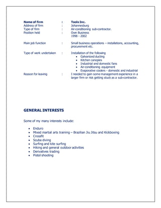 Name of firm : Tools Inc.
Address of firm : Johannesburg
Type of firm : Air-conditioning sub-contractor.
Position held : Own Business
1998 - 2002
Main job function : Small business operations – installations, accounting,
procurement etc.
Type of work undertaken : Installation of the following
 Galvanized ducting
 Kitchen canopies
 Industrial and domestic fans
 Air-conditioning equipment
 Evaporative coolers - domestic and industrial
Reason for leaving : I needed to gain some management experience in a
larger firm or risk getting stuck as a sub-contractor.
GENERAL INTERESTS
Some of my many interests include:
 Enduro
 Mixed martial arts training – Brazilian Jiu Jitsu and Kickboxing
 Crossfit
 Scuba diving
 Surfing and kite surfing
 Hiking and general outdoor activities
 Derivatives trading
 Pistol shooting
 