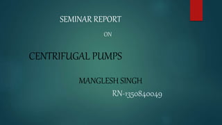 SEMINAR REPORT
ON
CENTRIFUGAL PUMPS
MANGLESH SINGH
RN-1350840049
 