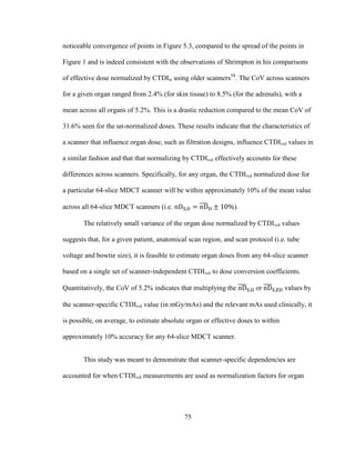 75
noticeable convergence of points in Figure 5.3, compared to the spread of the points in
Figure 1 and is indeed consistent with the observations of Shrimpton in his comparisons
of effective dose normalized by CTDIw using older scanners54
. The CoV across scanners
for a given organ ranged from 2.4% (for skin tissue) to 8.5% (for the adrenals), with a
mean across all organs of 5.2%. This is a drastic reduction compared to the mean CoV of
31.6% seen for the un-normalized doses. These results indicate that the characteristics of
a scanner that influence organ dose, such as filtration designs, influence CTDIvol values in
a similar fashion and that that normalizing by CTDIvol effectively accounts for these
differences across scanners. Specifically, for any organ, the CTDIvol normalized dose for
a particular 64-slice MDCT scanner will be within approximately 10% of the mean value
across all 64-slice MDCT scanners (i.e. ).
The relatively small variance of the organ dose normalized by CTDIvol values
suggests that, for a given patient, anatomical scan region, and scan protocol (i.e. tube
voltage and bowtie size), it is feasible to estimate organ doses from any 64-slice scanner
based on a single set of scanner-independent CTDIvol to dose conversion coefficients.
Quantitatively, the CoV of 5.2% indicates that multiplying the or values by
the scanner-specific CTDIvol value (in mGy/mAs) and the relevant mAs used clinically, it
is possible, on average, to estimate absolute organ or effective doses to within
approximately 10% accuracy for any 64-slice MDCT scanner.
This study was meant to demonstrate that scanner-specific dependencies are
accounted for when CTDIvol measurements are used as normalization factors for organ
 