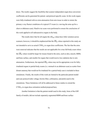 76
doses. The results suggest the feasibility that scanner-independent organ dose conversion
coefficients can be generated for patient- and protocol-specific scans. In this work organs
were fully-irradiated with no extra attenuation from arm tissue in order to mimic the
primary x-ray fluence conditions of a typical CT exam (i.e. moving the arms up for a
chest or abdomen scan). Head to toe scans were performed to ensure the conclusions of
this work applied to all radiosensitive organs in the body.
The results show that for all organs the values have little variation across
scanners; however, it should be emphasized that the values reported in this study are
not intended to serve as actual CTDIvol to organ dose coefficients. The fact that the arms
were removed indicates that the results are not applicable for a true full-body exam where
the values would be larger for tissues found in the arms, such as skin, muscle, RBM,
and bone surface, and smaller for organs that would receive less radiation due to arm
attenuation. Furthermore, the reported values may not be appropriate even for fully-
irradiated organs in partial-body exams (i.e. stomach in an abdomen scan) as scatter from
distant anatomy that would not be irradiated for a partial-body scan is included in these
simulations. Finally, the results of this work are limited to the particular patient model
and scan protocol (tube voltage, bowtie filter, collimation, and pitch) used in the
simulations. These limitations will all be addressed in future studies to extend the
CTDIvol to organ dose estimation method proposed here.
Another limitation is that the patient model used in this study, Irene of the GSF
family of models, did not include separately segmented RBM and bone surface
 