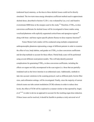 77
(endosteal layer) anatomy, so the dose to these skeletal tissues could not be directly
simulated. The two-term mass-energy absorption coefficient method used to approximate
skeletal doses, described in Section 5.2.D.1, was evaluated by Lee, et al. and found to
overestimate RBM dose at the energies used in this study.58
Therefore, CTDIvol to dose
conversion coefficients for skeletal tissue will be investigated in future studies using
voxelized phantoms with explicitly segmented cortical bone and spongiosa regions59
along with bone- and bone region-specific photon fluence-to-dose response functions60
.
Future Monte Carlo studies will be conducted using multiple computational
anthropomorphic phantoms representing a range of different patients in order to examine
the effect of size, body habitus, and gender on CTDIvol to dose conversion coefficients
and develop methods to account for these effects. Partial-body scans will be performed
using several different sized patient models. This will help identify potential
complications for generating CTDIvol to dose conversion coefficients, including the
effects on organs not fully encompassed in the scan region (i.e. those that are partially-
irradiated such as the lower intestine in an abdominal scan). Additionally, methods to
take into account variations in the scanning protocol, such as different pitch, bowtie filter
sizes, and collimation settings, will be investigated. Finally, since the majority of current
clinical exams use tube current modulation (TCM) schemes in order to reduce dose
levels, the effect of TCM will be explored in a manner similar to that reported by Angel,
et al.61,62
in order to devise an approach to account for the resulting organ dose reduction.
If these issues can be resolved, it should be feasible to produce a truly universal set of
 