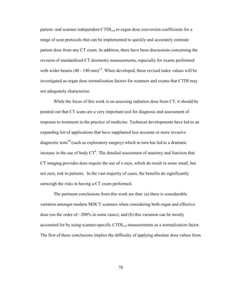 78
patient- and scanner-independent CTDIvol to organ dose conversion coefficients for a
range of scan protocols that can be implemented to quickly and accurately estimate
patient dose from any CT exam. In addition, there have been discussions concerning the
revision of standardized CT dosimetry measurements, especially for exams performed
with wider beams (40 - 180 mm)12
. When developed, these revised index values will be
investigated as organ dose normalization factors for scanners and exams that CTDI may
not adequately characterize.
While the focus of this work is on assessing radiation dose from CT, it should be
pointed out that CT scans are a very important tool for diagnosis and assessment of
response to treatment in the practice of medicine. Technical developments have led to an
expanding list of applications that have supplanted less accurate or more invasive
diagnostic tests59
(such as exploratory surgery) which in turn has led to a dramatic
increase in the use of body CT8
. The detailed assessment of anatomy and function that
CT imaging provides does require the use of x-rays, which do result in some small, but
not zero, risk to patients. In the vast majority of cases, the benefits do significantly
outweigh the risks in having a CT exam performed.
The pertinent conclusions from this work are that: (a) there is considerable
variation amongst modern MDCT scanners when considering both organ and effective
dose (on the order of ~200% in some cases), and (b) this variation can be mostly
accounted for by using scanner-specific CTDIvol measurements as a normalization factor.
The first of these conclusions implies the difficulty of applying absolute dose values from
 