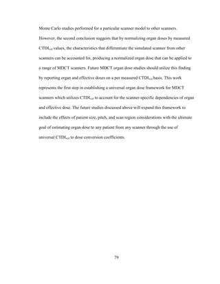79
Monte Carlo studies performed for a particular scanner model to other scanners.
However, the second conclusion suggests that by normalizing organ doses by measured
CTDIvol values, the characteristics that differentiate the simulated scanner from other
scanners can be accounted for, producing a normalized organ dose that can be applied to
a range of MDCT scanners. Future MDCT organ dose studies should utilize this finding
by reporting organ and effective doses on a per measured CTDIvol basis. This work
represents the first step in establishing a universal organ dose framework for MDCT
scanners which utilizes CTDIvol to account for the scanner-specific dependencies of organ
and effective dose. The future studies discussed above will expand this framework to
include the effects of patient size, pitch, and scan region considerations with the ultimate
goal of estimating organ dose to any patient from any scanner through the use of
universal CTDIvol to dose conversion coefficients.
 