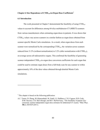 80
Chapter 6 Size Dependence of CTDIvol-to-Organ Dose Coefficients†
6.1 Introduction
The work presented in Chapter 5 demonstrated the feasibility of using CTDIvol
values to account for differences among 64-slice multidetector CT (MDCT) scanners
from various manufacturers when estimating organ doses in patients. It was shown that
CTDIvol values vary across scanners in a similar fashion as organ doses obtained from
scanner-specific Monte Carlo simulations. As a result, when organ doses from each
scanner were normalized by the corresponding CTDIvol, the variation across scanners
reduced from 31.5% (without normalization) to 5.2% (after normalization with CTDIvol),
on average across all radiosensitive organs. This confirmed the feasibility of generating
scanner-independent CTDIvol-to-organ dose conversion coefficients for each organ that
could be used to estimate organ doses from a full-body scan for any scanner to within
approximately 10% of the dose values obtained through detailed Monte Carlo
simulations.
†
This chapter is based on the following publication:
A.C. Turner, D. Zhang, M. Khatonabadi, M. Zankl, J.J. DeMarco, C.H. Cagnon, D.D. Cody,
D.M. Stevens, C.H. McCollough, and M.F. McNitt-Gray, ―The feasibility of patient size-
corrected, scanner-independent organ dose estimates for abdominal CT exams,‖ Med. Phys.
38(2), 820-829 (2011).
 