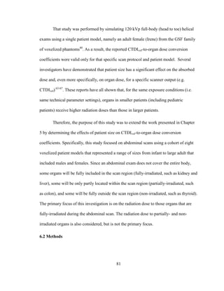 81
That study was performed by simulating 120 kVp full-body (head to toe) helical
exams using a single patient model, namely an adult female (Irene) from the GSF family
of voxelized phantoms40
. As a result, the reported CTDIvol-to-organ dose conversion
coefficients were valid only for that specific scan protocol and patient model. Several
investigators have demonstrated that patient size has a significant effect on the absorbed
dose and, even more specifically, on organ dose, for a specific scanner output (e.g.
CTDIvol) 63-67
. These reports have all shown that, for the same exposure conditions (i.e.
same technical parameter settings), organs in smaller patients (including pediatric
patients) receive higher radiation doses than those in larger patients.
Therefore, the purpose of this study was to extend the work presented in Chapter
5 by determining the effects of patient size on CTDIvol-to-organ dose conversion
coefficients. Specifically, this study focused on abdominal scans using a cohort of eight
voxelized patient models that represented a range of sizes from infant to large adult that
included males and females. Since an abdominal exam does not cover the entire body,
some organs will be fully included in the scan region (fully-irradiated, such as kidney and
liver), some will be only partly located within the scan region (partially-irradiated, such
as colon), and some will be fully outside the scan region (non-irradiated, such as thyroid).
The primary focus of this investigation is on the radiation dose to those organs that are
fully-irradiated during the abdominal scan. The radiation dose to partially- and non-
irradiated organs is also considered, but is not the primary focus.
6.2 Methods
 