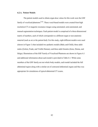 82
6.2.A. Patient Models
The patient models used to obtain organ dose values for this work were the GSF
family of voxelized phantoms39,40
. These voxel-based models were created from high
resolution CT or magnetic resonance images using automated, semi-automated, and
manual segmentation techniques. Each patient model is comprised of a three-dimensional
matrix of numbers, each of which corresponds to a different organ or non-anatomic
material (such as air or the patient bed). For this study, eight different models were used
(shown in Figure 1) that included two pediatric models (Baby and Child), three adult
males (Golem, Frank, and Visible Human), and three adult females (Irene, Donna, and
Helga). Illustrations of the GSF Family of Voxelized Phantoms are shown in Figure 6.1
and additional information about each model is provided in Table 6.1. While some
members of the GSF family are not whole body models, each model included the full
abdominal region along with a similar set of contoured abdominal organs and thus was
appropriate for simulations of typical abdominal CT exams.
 