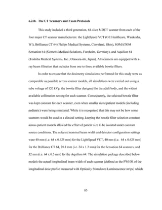 85
6.2.B. The CT Scanners and Exam Protocols
This study included a third generation, 64-slice MDCT scanner from each of the
four major CT scanner manufacturers: the LightSpeed VCT (GE Healthcare, Waukesha,
WI), Brilliance CT 64 (Philips Medical Systems, Cleveland, Ohio), SOMATOM
Sensation 64 (Siemens Medical Solutions, Forcheim, Germany), and Aquilion 64
(Toshiba Medical Systems, Inc., Otawara-shi, Japan). All scanners are equipped with x-
ray beam filtration that includes from one to three available bowtie filters.
In order to ensure that the dosimetry simulations performed for this study were as
comparable as possible across scanner models, all simulations were carried out using a
tube voltage of 120 kVp, the bowtie filter designed for the adult body, and the widest
available collimation setting for each scanner. Consequently, the selected bowtie filter
was kept constant for each scanner, even when smaller sized patient models (including
pediatric) were being simulated. While it is recognized that this may not be how some
scanners would be used in a clinical setting, keeping the bowtie filter selection constant
across patient models allowed the effect of patient size to be isolated under constant
source conditions. The selected nominal beam width and detector configuration settings
were 40 mm (i.e. 64 x 0.625 mm) for the LightSpeed VCT, 40 mm (i.e. 64 x 0.625 mm)
for the Brilliance CT 64, 28.8 mm (i.e. 24 x 1.2 mm) for the Sensation 64 scanners, and
32 mm (i.e. 64 x 0.5 mm) for the Aquilion 64. The simulation package described below
models the actual longitudinal beam width of each scanner (defined as the FWHM of the
longitudinal dose profile measured with Optically Stimulated Luminescence strips) which
 