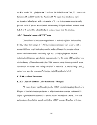 86
are 42.4 mm for the LightSpeed VCT, 43.7 mm for the Brilliance CT 64, 32.2 mm for the
Sensation 64, and 36.9 mm for the Aquilion 64. All organ dose simulations were
performed as helical scans with a pitch value of 1, even if the scanner cannot actually
perform a scan of pitch 1. Each scanner was randomly assigned an index number, either
1, 2, 3, or 4, and will be referred to by its assigned index from this point on.
6.2.C. Physically Measured CTDI Values
Conventional techniques were performed to measure exposure and calculate
CTDIvol values for Scanners 1-49
. All exposure measurements were acquired with a
standard 100 mm pencil ionization chamber and a calibrated electrometer using a 1
second rotation time and a sufficiently high mAs value (ranging from 200-300
mAs/rotation) to ensure reproducible measurements. For this work, CTDIvol values were
obtained using a 32 cm diameter (body) CTDI phantom using the tube potential, beam
collimation, and bowtie filter settings described in Section 6.2.B. The resulting CTDIvol
values were recorded on a per mAs/rotation basis (denoted mGy/mAs).
6.2.D. Organ Dose Simulations
6.2.D.1. Overview of Monte Carlo Simulation Techniques
All organ doses were obtained using the MDCT simulation package described in
Chapter 3. Simulations were performed to tally the dose to segmented radiosensitive
organs segmented in each of the GSF patient models described in Table 6.1. For each
patient, doses from helical scans from the four MDCT scanners described in Section
 