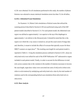 87
6.2.B. were obtained. For all simulations performed in this study, the number of photon
histories was selected to ensure statistical simulation errors less than 1% for all tallies.
6.2.D.2. Abdominal Exam Simulations
For Scanners 1-4, Monte Carlo simulations of helical exams that utilized the
scanning protocol described in Section 6.2.B were performed using each of the GSF
patient models described in Section 6.2.A. For each patient model, the abdominal scan
region was defined as approximately 1 cm superior to the top of the diaphragm to
approximately 1 cm inferior to the illiosacral joint. It should be noted that this is the
region over which the x-ray source is turned on, not just the usual extent of image data
and, therefore, is meant to include the effect of overscan that typically occurs for these
MDCT scanners on organ doses33
. The resulting scan length for each patient model is
reported in Table 6.1. Using the simulation process outlined in Section 6.2.D.1, doses (in
mGy/total mAs) were tallied for each of the ICRP Publication 1035
radiosensitive organs
included in each patient model. Finally, in order to account for the differences in total
mAs across scanners due to the variation in the number of rotations necessary to traverse
the scan length, organ dose values were converted into units of mGy/mAs (where mAs
refers to mAs/rotation) by multiplying each mGy/total mAs value by the total number of
rotations used in the corresponding helical scan simulation (from mGy/total mAs to
mGy/mAs).
6.2.E. Data Analysis
 