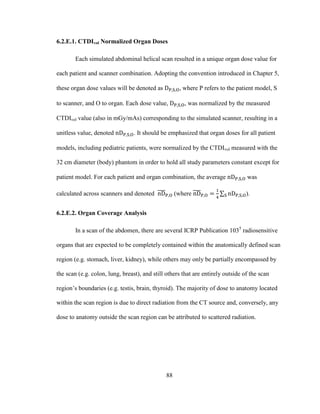 88
6.2.E.1. CTDIvol Normalized Organ Doses
Each simulated abdominal helical scan resulted in a unique organ dose value for
each patient and scanner combination. Adopting the convention introduced in Chapter 5,
these organ dose values will be denoted as , where P refers to the patient model, S
to scanner, and O to organ. Each dose value, , was normalized by the measured
CTDIvol value (also in mGy/mAs) corresponding to the simulated scanner, resulting in a
unitless value, denoted . It should be emphasized that organ doses for all patient
models, including pediatric patients, were normalized by the CTDIvol measured with the
32 cm diameter (body) phantom in order to hold all study parameters constant except for
patient model. For each patient and organ combination, the average was
calculated across scanners and denoted (where ).
6.2.E.2. Organ Coverage Analysis
In a scan of the abdomen, there are several ICRP Publication 1035
radiosensitive
organs that are expected to be completely contained within the anatomically defined scan
region (e.g. stomach, liver, kidney), while others may only be partially encompassed by
the scan (e.g. colon, lung, breast), and still others that are entirely outside of the scan
region‘s boundaries (e.g. testis, brain, thyroid). The majority of dose to anatomy located
within the scan region is due to direct radiation from the CT source and, conversely, any
dose to anatomy outside the scan region can be attributed to scattered radiation.
 