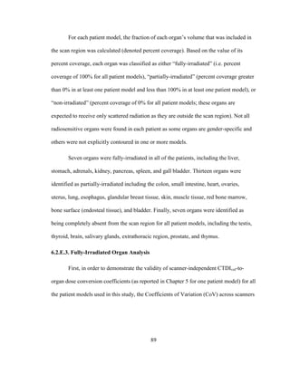 89
For each patient model, the fraction of each organ‘s volume that was included in
the scan region was calculated (denoted percent coverage). Based on the value of its
percent coverage, each organ was classified as either ―fully-irradiated‖ (i.e. percent
coverage of 100% for all patient models), ―partially-irradiated‖ (percent coverage greater
than 0% in at least one patient model and less than 100% in at least one patient model), or
―non-irradiated‖ (percent coverage of 0% for all patient models; these organs are
expected to receive only scattered radiation as they are outside the scan region). Not all
radiosensitive organs were found in each patient as some organs are gender-specific and
others were not explicitly contoured in one or more models.
Seven organs were fully-irradiated in all of the patients, including the liver,
stomach, adrenals, kidney, pancreas, spleen, and gall bladder. Thirteen organs were
identified as partially-irradiated including the colon, small intestine, heart, ovaries,
uterus, lung, esophagus, glandular breast tissue, skin, muscle tissue, red bone marrow,
bone surface (endosteal tissue), and bladder. Finally, seven organs were identified as
being completely absent from the scan region for all patient models, including the testis,
thyroid, brain, salivary glands, extrathoracic region, prostate, and thymus.
6.2.E.3. Fully-Irradiated Organ Analysis
First, in order to demonstrate the validity of scanner-independent CTDIvol-to-
organ dose conversion coefficients (as reported in Chapter 5 for one patient model) for all
the patient models used in this study, the Coefficients of Variation (CoV) across scanners
 