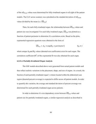 90
of the values were determined for fully-irradiated organs in all eight of the patient
models. The CoV across scanners was calculated as the standard deviation of
values divided by the mean (i.e. )
Then, for each fully-irradiated organ, the relationship between values and
patient size was investigated. For each fully-irradiated organ, was plotted as a
function of patient perimeter to determine if a correlation exists. Based on the plots,
exponential regression equations were obtained in the form of:
Eq. 6.1
where unique and values (denoted size coefficients) exist for each organ. The
correlation coefficient (R2
) of the exponential fit was also obtained for each organ.
6.2.E.4. Partially-Irradiated Organ Analysis
The GSF models described above were generated from actual patient models and
thus reflect realistic variations in the placement, shape, and size of organs. As a result, the
fraction of each partially-irradiated organ‘s volume located within the abdominal scan
region (denoted percent coverage) is expected to differ across all patient models. In order
to quantify this variation, the average and standard deviation of percent coverage was
determined for each partially-irradiated organ across patients.
In order to determine if a size dependency exists between values and
patient size for partially-irradiated organs, a similar regression analysis as described in
 