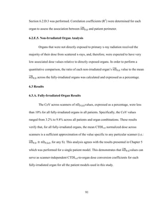 91
Section 6.2.D.3 was performed. Correlation coefficients (R2
) were determined for each
organ to assess the association between and patient perimeter.
6.2.E.5. Non-Irradiated Organ Analysis
Organs that were not directly exposed to primary x-ray radiation received the
majority of their dose from scattered x-rays, and, therefore, were expected to have very
low associated dose values relative to directly exposed organs. In order to perform a
quantitative comparison, the ratio of each non-irradiated organ‘s value to the mean
across the fully-irradiated organs was calculated and expressed as a percentage.
6.3 Results
6.3.A. Fully-Irradiated Organ Results
The CoV across scanners of values, expressed as a percentage, were less
than 10% for all fully-irradiated organs in all patients. Specifically, the CoV values
ranged from 3.2% to 9.8% across all patients and organ combinations. These results
verify that, for all fully-irradiated organs, the mean CTDIvol normalized dose across
scanners is a sufficient approximation of the value specific to any particular scanner (i.e.:
, for any S). This analysis agrees with the results presented in Chapter 5
which was performed for a single patient model. This demonstrates that values can
serve as scanner-independent CTDIvol-to-organ dose conversion coefficients for each
fully-irradiated organ for all the patient models used in this study.
 