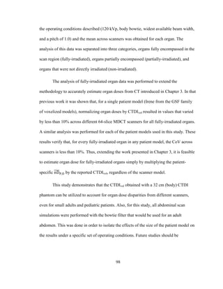 98
the operating conditions described (120 kVp, body bowtie, widest available beam width,
and a pitch of 1.0) and the mean across scanners was obtained for each organ. The
analysis of this data was separated into three categories, organs fully encompassed in the
scan region (fully-irradiated), organs partially encompassed (partially-irradiated), and
organs that were not directly irradiated (non-irradiated).
The analysis of fully-irradiated organ data was performed to extend the
methodology to accurately estimate organ doses from CT introduced in Chapter 3. In that
previous work it was shown that, for a single patient model (Irene from the GSF family
of voxelized models), normalizing organ doses by CTDIvol resulted in values that varied
by less than 10% across different 64-slice MDCT scanners for all fully-irradiated organs.
A similar analysis was performed for each of the patient models used in this study. These
results verify that, for every fully-irradiated organ in any patient model, the CoV across
scanners is less than 10%. Thus, extending the work presented in Chapter 3, it is feasible
to estimate organ dose for fully-irradiated organs simply by multiplying the patient-
specific by the reported CTDIvol, regardless of the scanner model.
This study demonstrates that the CTDIvol obtained with a 32 cm (body) CTDI
phantom can be utilized to account for organ dose disparities from different scanners,
even for small adults and pediatric patients. Also, for this study, all abdominal scan
simulations were performed with the bowtie filter that would be used for an adult
abdomen. This was done in order to isolate the effects of the size of the patient model on
the results under a specific set of operating conditions. Future studies should be
 