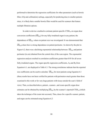 99
performed to determine the regression coefficients for other parameters (such as bowtie
filter, kVp and collimation) settings, especially for predicting dose to smaller patients
since, it is likely that a smaller bowtie filter would be used for scanners that feature
multiple filtration options.
In order to devise a method to estimate patient-specific CTDIvol-to-organ dose
conversion coefficients ( ) for any fully-irradiated organ in any patient, the
dependence of values on patient size was investigated. It was demonstrated that
values have a strong dependence on patient perimeter. As shown by the plot in
Figure 6.2, there was a declining exponential relationship between and patient
perimeter (in cm) obtained from the central slice of the scan region. The exponential
regression analysis resulted in correlation coefficients greater than 0.95 for all seven
fully-irradiated organs. The organ-specific regression coefficients, AO and BO from
Equation 6.1, are displayed in Table 6.3. The strong correlations indicate that the reported
size coefficients can be used to calculate for most patients using Equation 6.1
(these results have not been verified for patients with perimeters much greater than those
examined in this work or for very large patients with tissue outside the scan‘s field of
view). Then, as described above, patient-, scanner-, and exam-specific organ dose
estimates can be obtained by multiplying by the scanner‘s reported CTDIvol (which
takes the technique of the exam into account). Thus, doses for a specific scanner, patient,
and organ can be estimated using Equation 6.2:
 
