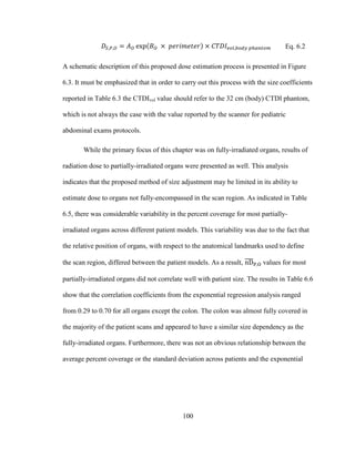 100
Eq. 6.2
A schematic description of this proposed dose estimation process is presented in Figure
6.3. It must be emphasized that in order to carry out this process with the size coefficients
reported in Table 6.3 the CTDIvol value should refer to the 32 cm (body) CTDI phantom,
which is not always the case with the value reported by the scanner for pediatric
abdominal exams protocols.
While the primary focus of this chapter was on fully-irradiated organs, results of
radiation dose to partially-irradiated organs were presented as well. This analysis
indicates that the proposed method of size adjustment may be limited in its ability to
estimate dose to organs not fully-encompassed in the scan region. As indicated in Table
6.5, there was considerable variability in the percent coverage for most partially-
irradiated organs across different patient models. This variability was due to the fact that
the relative position of organs, with respect to the anatomical landmarks used to define
the scan region, differed between the patient models. As a result, values for most
partially-irradiated organs did not correlate well with patient size. The results in Table 6.6
show that the correlation coefficients from the exponential regression analysis ranged
from 0.29 to 0.70 for all organs except the colon. The colon was almost fully covered in
the majority of the patient scans and appeared to have a similar size dependency as the
fully-irradiated organs. Furthermore, there was not an obvious relationship between the
average percent coverage or the standard deviation across patients and the exponential
 