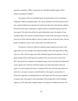 101
regression correlation of with patient size. Partially-irradiated organs will be
further investigated in Chapter 7.
The analysis of the non-irradiated organs showed that they receive small doses
compared to directly-irradiated organs. This can be attributed to the fact that doses due to
only scattered radiation are expected to be much lower than doses from primary radiation
directly from the source, especially for organs located a considerable distance from the
scan region. This study showed that for typical abdominal exams, the majority of non-
irradiated organs were located a sufficient distance outside of the scan region so that they
received very little scattered radiation. Doses to organs such as the thyroid, brain, salivary
glands, extrathoracic region, testis, and prostate were effectively zero.
The thymus, a relatively small non-irradiated organ situated in the center of the
upper chest, was close enough to the superior boundary of the exam region that its
value was ~20% of the average across fully-irradiated organs for some patients. This is a
good example of how small organs just outside of the scan may receive a non-trivial
dose. The dose levels to adjacent non-irradiated organs, such as the thymus for abdominal
exams, appear to be a function of both the organ‘s size and its proximity to the scan
region. For a given patient, the latter is a function of the exact start and stop location (i.e.
where the x-ray beam is turned on and off) relative to the organ‘s exact position. A
conservative approach to estimating doses to small organs near the scan region might be
to assign a dose value equal to some percentage of the average dose to fully-irradiated
organs (e.g. 20% of the fully-irradiated organs to the thymus for abdominal exams). Of
 