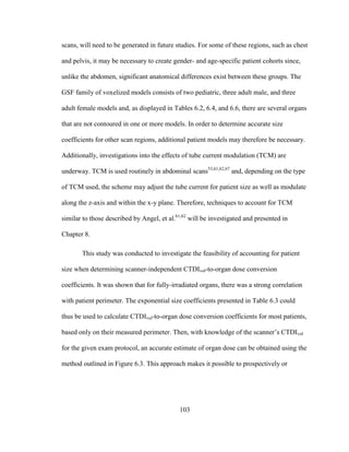 103
scans, will need to be generated in future studies. For some of these regions, such as chest
and pelvis, it may be necessary to create gender- and age-specific patient cohorts since,
unlike the abdomen, significant anatomical differences exist between these groups. The
GSF family of voxelized models consists of two pediatric, three adult male, and three
adult female models and, as displayed in Tables 6.2, 6.4, and 6.6, there are several organs
that are not contoured in one or more models. In order to determine accurate size
coefficients for other scan regions, additional patient models may therefore be necessary.
Additionally, investigations into the effects of tube current modulation (TCM) are
underway. TCM is used routinely in abdominal scans53,61,62,67
and, depending on the type
of TCM used, the scheme may adjust the tube current for patient size as well as modulate
along the z-axis and within the x-y plane. Therefore, techniques to account for TCM
similar to those described by Angel, et al.61,62
will be investigated and presented in
Chapter 8.
This study was conducted to investigate the feasibility of accounting for patient
size when determining scanner-independent CTDIvol-to-organ dose conversion
coefficients. It was shown that for fully-irradiated organs, there was a strong correlation
with patient perimeter. The exponential size coefficients presented in Table 6.3 could
thus be used to calculate CTDIvol-to-organ dose conversion coefficients for most patients,
based only on their measured perimeter. Then, with knowledge of the scanner‘s CTDIvol
for the given exam protocol, an accurate estimate of organ dose can be obtained using the
method outlined in Figure 6.3. This approach makes it possible to prospectively or
 