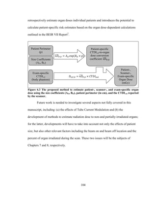 104
retrospectively estimate organ doses individual patients and introduces the potential to
calculate patient-specific risk estimates based on the organ dose-dependent calculations
outlined in the BEIR VII Report2
.
Figure 6.3 The proposed method to estimate patient-, scanner-, and exam-specific organ
dose using the size coefficients (AO, BO), patient perimeter (in cm), and the CTDIvol reported
by the scanner.
Future work is needed to investigate several aspects not fully covered in this
manuscript, including: (a) the effects of Tube Current Modulation and (b) the
development of methods to estimate radiation dose to non-and partially-irradiated organs;
for the latter, developments will have to take into account not only the effects of patient
size, but also other relevant factors including the beam on and beam off location and the
percent of organ irradiated during the scan. These two issues will be the subjects of
Chapters 7 and 8, respectively.
Patient-,
Scanner-,
Exam-specific
Organ Dose
(mGy)
Size Coefficients
(AO, BO)
Patient Perimeter
(p)
Exam-specific
CTDIvol
(body phantom)
Patient-specific
CTDIvol-to-organ
dose conversion
coefficient
 