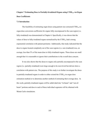 105
Chapter 7 Estimating Dose to Partially-Irradiated Organs using CTDIvol -to-Organ
Dose Coefficients
7.1 Introduction
The feasibility of estimating organ doses using patient size corrected CTDIvol-to-
organ dose conversion coefficients for organs fully encompassed in the scan region (i.e.
fully-irradiated) was demonstrated in Chapter 6. Specifically, it was shown that the
values of dose to fully-irradiated organs normalized by the CTDIvol had a strong
exponential correlation with patient perimeter. Additionally, that study indicated that the
dose to organs located completely out of the scan regions (i.e. non-irradiated) was, on
average, less than 5% of the mean dose to fully-irradiated organs. These doses are small
enough that it is reasonable to ignore their contributions to the overall dose concern.
It was also shown that the doses to organs only partially encompassed in the scan
region (i.e. partially-irradiated) were large enough to be non-trivial but did not show a
correlation with patient size. The purpose of this study is to further investigate the doses
to partially-irradiated organs in order to either extend the CTDIvol-to-organ dose
estimation method or to determine another method of estimating their average dose. In
this work, partially-irradiated organs will be subdivided into ―in-beam‖ and ―out-of-
beam‖ portions and dose to each of these individual segments will be obtained with
Monte Carlo simulations.
 