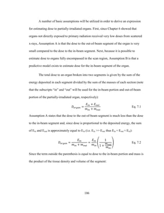 106
A number of basic assumptions will be utilized in order to derive an expression
for estimating dose to partially-irradiated organs. First, since Chapter 6 showed that
organs not directly exposed to primary radiation received very low doses from scattered
x-rays, Assumption A is that the dose to the out-of-beam segment of the organ is very
small compared to the dose to the in-beam segment. Next, because it is possible to
estimate dose to organs fully encompassed in the scan region, Assumption B is that a
predictive model exists to estimate dose for the in-beam segment of the organ.
The total dose to an organ broken into two segments is given by the sum of the
energy deposited in each segment divided by the sum of the masses of each section (note
that the subscripts ―in‖ and ―out‖ will be used for the in-beam portion and out-of-beam
portion of the partially-irradiated organ, respectively):
Eq. 7.1
Assumption A states that the dose to the out-of-beam segment is much less than the dose
to the in-beam segment and, since dose is proportional to the deposited energy, the sum
of Ein and Eout is approximately equal to Ein (i.e. Ein >> Eout thus Ein + Eout ≈ Ein):
Eq. 7.2
Since the term outside the parenthesis is equal to dose to the in-beam portion and mass is
the product of the tissue density and volume of the segment:
 