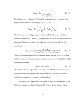 107
Eq. 7.3
Now, because the two segments of the partially-irradiated organ are composed of the
same tissue they have the same density (i.e. ρin = ρout), so:
Eq. 7.4
The total organ volume (Vorgan) is given by the sum of the in-beam and out-of-beam
volumes. If we introduce a term, αorgan, to represent the fraction of the total organ volume
consisting of the in-beam portion of the organ (i.e. Vin = αorganVorgan and Vout = (1-
αorgan)Vorgan):
Eq. 7.5
Thus, it will be assumed that, for each organ, the percent coverage (αorgan) for a typical
abdomen exam does not vary much across patients (Assumption C). Simplification of this
expression reveals that:
Eq. 7.6
This illustrates that, if it is possible to accurately estimate both the dose to the in-beam
portion of the partially-irradiated organ and the percentage coverage of the organ, a
simple expression exists to estimate the total organ dose.
The goal of this study will be to first test the accuracy of Assumptions A, B, and
C) in order to assess the validity of Equation 7.6. First, the dose to the out-of-beam
 