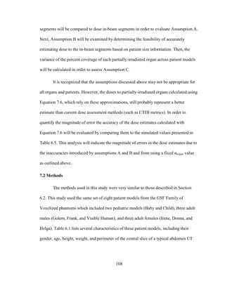 108
segments will be compared to dose in-beam segments in order to evaluate Assumption A.
Next, Assumption B will be examined by determining the feasibility of accurately
estimating dose to the in-beam segments based on patient size information. Then, the
variance of the percent coverage of each partially-irradiated organ across patient models
will be calculated in order to assess Assumption C.
It is recognized that the assumptions discussed above may not be appropriate for
all organs and patients. However, the doses to partially-irradiated organs calculated using
Equation 7.6, which rely on these approximations, still probably represent a better
estimate than current dose assessment methods (such as CTDI metrics). In order to
quantify the magnitude of error the accuracy of the dose estimates calculated with
Equation 7.6 will be evaluated by comparing them to the simulated values presented in
Table 6.5. This analysis will indicate the magnitude of errors in the dose estimates due to
the inaccuracies introduced by assumptions A and B and from using a fixed αorgan value
as outlined above.
7.2 Methods
The methods used in this study were very similar to those described in Section
6.2. This study used the same set of eight patient models from the GSF Family of
Voxelized phantoms which included two pediatric models (Baby and Child), three adult
males (Golem, Frank, and Visible Human), and three adult females (Irene, Donna, and
Helga). Table 6.1 lists several characteristics of these patient models, including their
gender, age, height, weight, and perimeter of the central slice of a typical abdomen CT
 