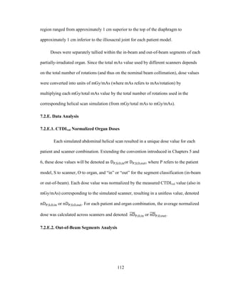 112
region ranged from approximately 1 cm superior to the top of the diaphragm to
approximately 1 cm inferior to the illiosacral joint for each patient model.
Doses were separately tallied within the in-beam and out-of-beam segments of each
partially-irradiated organ. Since the total mAs value used by different scanners depends
on the total number of rotations (and thus on the nominal beam collimation), dose values
were converted into units of mGy/mAs (where mAs refers to mAs/rotation) by
multiplying each mGy/total mAs value by the total number of rotations used in the
corresponding helical scan simulation (from mGy/total mAs to mGy/mAs).
7.2.E. Data Analysis
7.2.E.1. CTDIvol Normalized Organ Doses
Each simulated abdominal helical scan resulted in a unique dose value for each
patient and scanner combination. Extending the convention introduced in Chapters 5 and
6, these dose values will be denoted as or , where P refers to the patient
model, S to scanner, O to organ, and ―in‖ or ―out‖ for the segment classification (in-beam
or out-of-beam). Each dose value was normalized by the measured CTDIvol value (also in
mGy/mAs) corresponding to the simulated scanner, resulting in a unitless value, denoted
or . For each patient and organ combination, the average normalized
dose was calculated across scanners and denoted or .
7.2.E.2. Out-of-Beam Segments Analysis
 