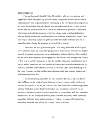 xiii
Acknowledgments
First and foremost I thank Dr. Mike McNitt-Gray who has been a strong and
supportive advisor throughout my graduate career. The greatest professional decision I
made during my time in graduate school was to jump at the opportunity of joining Mike‘s
lab group. Over the last four years I underwent a transformation from a typical physics
student with the ability to learn out of a book and do homework problems to a scientist
whose main goal is the development of new knowledge based on critical and creative
thinking. I fully attribute that transformation to the influence Mike has had on me. There
is no way to adequately express my gratitude for the lessons he bestowed upon me in
areas of medical physics, the academic world, and life in general.
I also would not have gotten to the point I‘m at today without Dr. Chris Cagnon.
Chris‘ ability to frame my work in the perspective of reality always reminded me that the
research being done by our group was groundbreaking and state of the art. He reminded
me that while most diagnostic medical physicists are satisfied with ―being within a factor
of 2‖ it is up to us to try harder and to raise the bar. His enthusiasm was infectious and I
always walked away from our conversations with a renewed sense of confidence that my
work was important and worthwhile. I would like to thank Chris for his friendship over
the years. From day one he treated me as a colleague, rather than just as a student, and I
will always appreciate that.
I am also extremely grateful for the time and effort devoted to my work by Dr.
John DeMarco. As the resident Monte Carlo guru, it was a pleasure and a privilege to
learn the ins and outs of the MCNPX Monte Carlo code from John. His knowledge of the
intricate details that go into the physical models used for radiation transport was an
inspiration. I always prepared for research meetings or presentations with the expectation
that he would ask me a complex question, and I know that made me a better all around
researcher. As I head into a radiation oncology residency program, John‘s expertise,
dedication, and work ethic will be the example I strive to achieve.
 