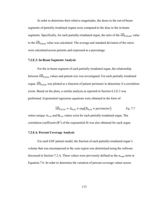 113
In order to determine their relative magnitudes, the doses to the out-of-beam
segments of partially-irradiated organs were compared to the dose to the in-beam
segments. Specifically, for each partially-irradiated organ, the ratio of the value
to the value was calculated. The average and standard deviation of the ratios
were calculated across patients and expressed as a percentage.
7.2.E.3. In-Beam Segments Analysis
For the in-beam segment of each partially-irradiated organ, the relationship
between values and patient size was investigated. For each partially-irradiated
organ, was plotted as a function of patient perimeter to determine if a correlation
exists. Based on the plots, a similar analysis as reported in Section 6.2.E.3 was
performed. Exponential regression equations were obtained in the form of:
Eq. 7.7
where unique AO,in and BO,in values exist for each partially-irradiated organ. The
correlation coefficient (R2
) of the exponential fit was also obtained for each organ.
7.2.E.4. Percent Coverage Analysis
For each GSF patient model, the fraction of each partially-irradiated organ‘s
volume that was encompassed in the scan region was determined using the software
discussed in Section 7.2.A. These values were previously defined as the αorgan term in
Equation 7.6. In order to determine the variation of percent coverage values across
 