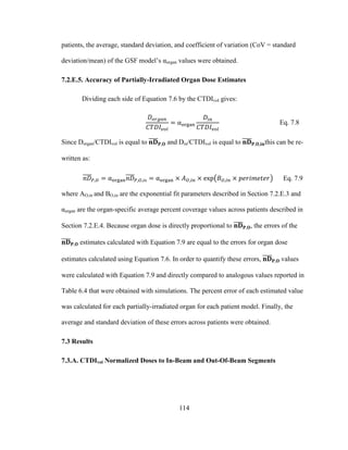 114
patients, the average, standard deviation, and coefficient of variation (CoV = standard
deviation/mean) of the GSF model‘s αorgan values were obtained.
7.2.E.5. Accuracy of Partially-Irradiated Organ Dose Estimates
Dividing each side of Equation 7.6 by the CTDIvol gives:
Eq. 7.8
Since Dorgan/CTDIvol is equal to and Din/CTDIvol is equal to this can be re-
written as:
Eq. 7.9
where AO,in and BO,in are the exponential fit parameters described in Section 7.2.E.3 and
αorgan are the organ-specific average percent coverage values across patients described in
Section 7.2.E.4. Because organ dose is directly proportional to , the errors of the
estimates calculated with Equation 7.9 are equal to the errors for organ dose
estimates calculated using Equation 7.6. In order to quantify these errors, values
were calculated with Equation 7.9 and directly compared to analogous values reported in
Table 6.4 that were obtained with simulations. The percent error of each estimated value
was calculated for each partially-irradiated organ for each patient model. Finally, the
average and standard deviation of these errors across patients were obtained.
7.3 Results
7.3.A. CTDIvol Normalized Doses to In-Beam and Out-Of-Beam Segments
 
