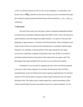 121
(±14%, for red bone marrow) to 39% (±14%, for the esophagus). As stated above, the
percent errors of estimates are the same as the percent errors associated with organ
dose estimates using the proposed method along with the reported AO,in , BO,in , and αorgan
coefficients
7.4 Discussion
The goal of this study was to develop a scanner- and patient-independent method
to estimate doses to partially-irradiated organs from MDCT exams. This work focused on
typical abdomen exams that ranged from approximately 1 cm superior to the top of the
diaphragm to approximately 1 cm inferior to the illiosacral joint. Three assumptions were
made in order to derive an expression for estimating dose to a partially irradiated organ
(Equation 7.6), including: A) that the portion of the organ outside the scan region
received very small doses compared to the portion in the scan, B) that it is possible to
accurately estimate the dose to the portion of the organ in the scan region, and C) the
percentage of the organ included in the scan does not vary much across patients.
Assumption A was assessed by comparing the dose to the out-of-beam segments
to the dose of the in-beam segments. It was shown that the percent ratio of CTDIvol
normalized dose to the out-of-beam and in-beam segments ranged between 7% (red bone
marrow) to 47% (for the heart). In general, smaller organs located near the scan region
had larger ratios. This makes sense as larger organs have a greater percentage of their
volume located further from the scan and thus receive less scattered radiation. It is not
 