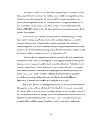 xiv
I am pleased to thank Dr. Matt Brown for sitting on my Ph.D. committee and for
being an excellent role model over the past four years. I had the privilege of interacting
with him on a regular basis during the weekly MedQIA research/journal clubs. His
lessons on how to properly design and execute a scientific study played a large role in
how I went about my dissertation work. Also, as the co-founder and Chief Scientific
Officer of MedQIA, I thank him for the office space in the company headquarters that I
used for four long years.
While I did not get to directly work alongside Dr. David Satlzberg, I‘d like to
thank him for sitting on my Ph.D. committee. His very helpful advice and insightful
questions during my first oral examination helped me to sharpen the focus of my
dissertation projects. I also owe him a huge thank you for agreeing to attend my doctoral
defense on the afternoon after undergoing surgery. Not many committee members would
do that, especially for a student they don‘t know extremely well.
I will also take this opportunity to thank the entire MedQIA staff, especially Dr.
Jonathan Goldin for serving as an exemplary academic physician and contributing to my
training on how to break down and scrutinize scientific publications, Richie Pais for his
computer programming expertise and always being around for a friendly conversation,
and Laura Guzman and Kimberly Easter for helping me with administrative and work
related issues. Also, I thank Terry More and Reth Thach for all the assistance they
provided me with student affairs and issues related to the Biomedical Physics
Department. It was a pleasure working with all of you over the years.
Any success that I‘ve had during graduate school can be directly attributed to my
labmates that worked with me side by side. First, I thank Dr. Erin Angel very much for
her patience with me in the early days when I averaged two to three questions a minute. I
am convinced that without her tutelage, advice, and procrastination sessions I would have
been lost from the start and never found my way as I did. I also express my sincere
gratitude to Maryam Khatonabadi. Her ability to catch on and quickly understand
 
