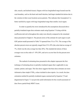 123
skin, muscle, and skeletal tissues). Organs with less longitudinal range located near the
scan boundary, such as the heart and small intestine, had larger standard deviations due to
the variation in their exact locations across patients. This indicates that Assumption C is
better satisfied by organs with large longitudinal range than smaller, local organs.
In order to quantify the errors introduced by the assumptions discussed above
partially-irradiated organ dose estimates made using Equation 7.8 along with the
coefficients derived in throughout this study were directly compared to the simulated
doses presented in Chapter 6. The percent errors of the estimate for each organ in each
GSF patient model presented in Table 7.8 spanned from 1% to 73%. The average of the
absolute percent errors are typically ranged from 21%-39% (the colon had an average of
7%, which was the only average less than 20%). The standard deviations of these
averages were on the order of ~10%-20%, and serve as error bars for the percent error
estimates.
The method of estimating dose presented in this chapter represents the first
technique of estimating doses to partially-irradiated organs that is applicable to any
scanner, patient, and organ. This fact alone suggests that these dose estimates are more
informative than simple CTDIvol values included in dose reports. As a result, the dose
estimation method for partially-irradiated organs summarized by Equation 7.9 and
diagrammed in Figure 7.3 can provide useful information for the overall assessment of
dose from a partial-body MDCT exam.
 