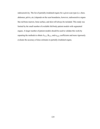 125
radiosensitivity. The list of partially-irradiated organs for a given scan type (i.e. chest,
abdomen, pelvis, etc.) depends on the scan boundaries, however, radiosensitive organs
like red bone marrow, bone surface, and skin will always be included. This study was
limited by the small number of available full-body patient models with segmented
organs. A larger number of patient models should be used to validate this work by
repeating the methods to obtain AO,in, BO,in, and αorgan coefficients and more rigorously
evaluate the accuracy of dose estimates to partially-irradiated organs.
 