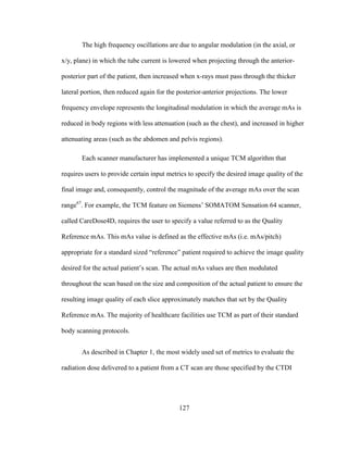 127
The high frequency oscillations are due to angular modulation (in the axial, or
x/y, plane) in which the tube current is lowered when projecting through the anterior-
posterior part of the patient, then increased when x-rays must pass through the thicker
lateral portion, then reduced again for the posterior-anterior projections. The lower
frequency envelope represents the longitudinal modulation in which the average mAs is
reduced in body regions with less attenuation (such as the chest), and increased in higher
attenuating areas (such as the abdomen and pelvis regions).
Each scanner manufacturer has implemented a unique TCM algorithm that
requires users to provide certain input metrics to specify the desired image quality of the
final image and, consequently, control the magnitude of the average mAs over the scan
range67
. For example, the TCM feature on Siemens‘ SOMATOM Sensation 64 scanner,
called CareDose4D, requires the user to specify a value referred to as the Quality
Reference mAs. This mAs value is defined as the effective mAs (i.e. mAs/pitch)
appropriate for a standard sized ―reference‖ patient required to achieve the image quality
desired for the actual patient‘s scan. The actual mAs values are then modulated
throughout the scan based on the size and composition of the actual patient to ensure the
resulting image quality of each slice approximately matches that set by the Quality
Reference mAs. The majority of healthcare facilities use TCM as part of their standard
body scanning protocols.
As described in Chapter 1, the most widely used set of metrics to evaluate the
radiation dose delivered to a patient from a CT scan are those specified by the CTDI
 
