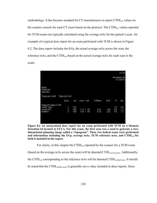 128
methodology. It has become standard for CT manufacturers to report CTDIvol values on
the scanner console for each CT exam based on the protocol. The CTDIvol values reported
for TCM exams are typically calculated using the average mAs for the patient‘s scan. An
example of a typical dose report for an exam performed with TCM is shown in Figure
8.2. The dose report includes the kVp, the actual average mAs across the scan, the
reference mAs, and the CTDIvol based on the actual average mAs for each scan in the
exam.
Figure 8.2 An anonymized dose report for an exam performed with TCM on a Siemens
Sensation 64 located at UCLA. For this exam, the first scan was a used to generate a two-
dimensional planning image called a “topogram”. Then, two helical scans were performed
and information including the kVp, average mAs, TCM reference mAs, and CTDIvol for
both is included in the report.
For clarity, in this chapter the CTDIvol reported by the scanner for a TCM exam
(based on the average mAs across the scan) will be denoted CTDIvol,Avg mAs. Additionally,
the CTDIvol corresponding to the reference mAs will be denoted CTDIvol,Ref mAs. It should
be noted that the CTDIvol,Ref mAs is generally not a value included in dose reports. Since
 