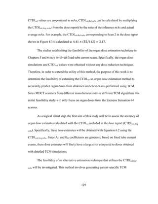 129
CTDIvol values are proportional to mAs, CTDIvol,Ref mAs can be calculated by multiplying
the CTDIvol,Avg mAs (from the dose report) by the ratio of the reference mAs and actual
average mAs. For example, the CTDIvol,Ref mAs corresponding to Scan 2 in the dose report
shown in Figure 8.3 is calculated as .
The studies establishing the feasibility of the organ dose estimation technique in
Chapters 5 and 6 only involved fixed tube current scans. Specifically, the organ dose
simulations and CTDIvol values were obtained without any dose reduction techniques.
Therefore, in order to extend the utility of this method, the purpose of this work is to
determine the feasibility of extending the CTDIvol-to-organ dose estimation method to
accurately predict organ doses from abdomen and chest exams performed using TCM.
Since MDCT scanners from different manufacturers utilize different TCM algorithms this
initial feasibility study will only focus on organ doses from the Siemens Sensation 64
scanner.
As a logical initial step, the first aim of this study will be to assess the accuracy of
organ dose estimates calculated with the CTDIvol included in the dose report (CTDIvol,Avg
mAs). Specifically, these dose estimates will be obtained with Equation 6.2 using the
CTDIvol,Avg mAs. Since AO and BO coefficients are generated based on fixed tube current
exams, these dose estimates will likely have a large error compared to doses obtained
with detailed TCM simulations.
The feasibility of an alternative estimation technique that utilizes the CTDIvol,Ref
mAs will be investigated. This method involves generating patient-specific TCM
 