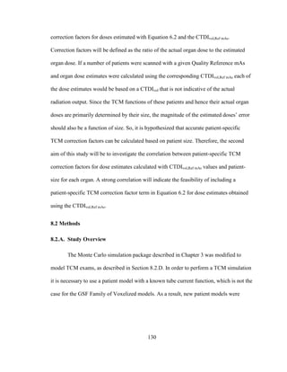 130
correction factors for doses estimated with Equation 6.2 and the CTDIvol,Ref mAs.
Correction factors will be defined as the ratio of the actual organ dose to the estimated
organ dose. If a number of patients were scanned with a given Quality Reference mAs
and organ dose estimates were calculated using the corresponding CTDIvol,Ref mAs each of
the dose estimates would be based on a CTDIvol that is not indicative of the actual
radiation output. Since the TCM functions of these patients and hence their actual organ
doses are primarily determined by their size, the magnitude of the estimated doses‘ error
should also be a function of size. So, it is hypothesized that accurate patient-specific
TCM correction factors can be calculated based on patient size. Therefore, the second
aim of this study will be to investigate the correlation between patient-specific TCM
correction factors for dose estimates calculated with CTDIvol,Ref mAs values and patient-
size for each organ. A strong correlation will indicate the feasibility of including a
patient-specific TCM correction factor term in Equation 6.2 for dose estimates obtained
using the CTDIvol,Ref mAs.
8.2 Methods
8.2.A. Study Overview
The Monte Carlo simulation package described in Chapter 3 was modified to
model TCM exams, as described in Section 8.2.D. In order to perform a TCM simulation
it is necessary to use a patient model with a known tube current function, which is not the
case for the GSF Family of Voxelized models. As a result, new patient models were
 
