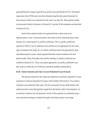131
generated based on images acquired from actual exams performed at UCLA. Simulated
organ doses from TCM scans were then obtained using the tube current functions for
these patients which were extracted from the scan‘s raw data file. These patient models
are discussed in detail in Sections 8.2.B and 8.2.C and the TCM simulations are described
in Section 8.2.D.1.
Each of these patient models were generated from a chest exam or an
abdomen/pelvic exam. As discussed above, this study involves estimating doses using
Equation 6.2, which requires AO and BO coefficients. The AO and BO coefficients
reported in Table 6.3 are for abdomen scans and thus are not appropriate for the exams
types simulated in this study. So, AO and BO coefficients had to be generated for chest
and abdomen/pelvis exams, which required fixed tube current simulations for each
patient model. These fixed tube scans and the resulting AO and BO coefficients are
outlined in Section 8.2.E. These scan region-appropriate AO and BO coefficients were
then used to evaluate the two TCM dose estimation methods outlined above.
8.2.B. Patient Selection and Tube Current Modulated Exam Protocols
The patients selected for this study each underwent a clinically indicated CT exam
acquired on a Siemens Sensation 64 scanner with CareDose 4D turned on. Two cohorts
of patients were defined for this study. The first consisted of twenty adult females who
underwent chest exams that typically ranged from the thoracic inlet to the lung basis. As
an indicator of patient size, the perimeter of each of these patients was obtained using a
semi-automated technique to obtain the length of the body contour on an image
 