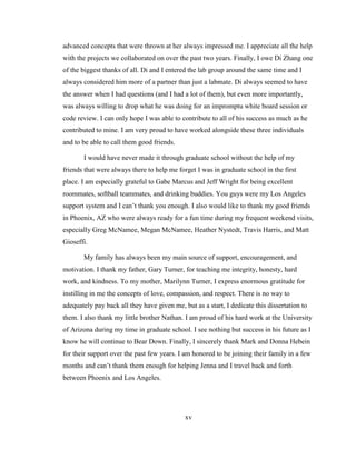 xv
advanced concepts that were thrown at her always impressed me. I appreciate all the help
with the projects we collaborated on over the past two years. Finally, I owe Di Zhang one
of the biggest thanks of all. Di and I entered the lab group around the same time and I
always considered him more of a partner than just a labmate. Di always seemed to have
the answer when I had questions (and I had a lot of them), but even more importantly,
was always willing to drop what he was doing for an impromptu white board session or
code review. I can only hope I was able to contribute to all of his success as much as he
contributed to mine. I am very proud to have worked alongside these three individuals
and to be able to call them good friends.
I would have never made it through graduate school without the help of my
friends that were always there to help me forget I was in graduate school in the first
place. I am especially grateful to Gabe Marcus and Jeff Wright for being excellent
roommates, softball teammates, and drinking buddies. You guys were my Los Angeles
support system and I can‘t thank you enough. I also would like to thank my good friends
in Phoenix, AZ who were always ready for a fun time during my frequent weekend visits,
especially Greg McNamee, Megan McNamee, Heather Nystedt, Travis Harris, and Matt
Gioseffi.
My family has always been my main source of support, encouragement, and
motivation. I thank my father, Gary Turner, for teaching me integrity, honesty, hard
work, and kindness. To my mother, Marilynn Turner, I express enormous gratitude for
instilling in me the concepts of love, compassion, and respect. There is no way to
adequately pay back all they have given me, but as a start, I dedicate this dissertation to
them. I also thank my little brother Nathan. I am proud of his hard work at the University
of Arizona during my time in graduate school. I see nothing but success in his future as I
know he will continue to Bear Down. Finally, I sincerely thank Mark and Donna Hebein
for their support over the past few years. I am honored to be joining their family in a few
months and can‘t thank them enough for helping Jenna and I travel back and forth
between Phoenix and Los Angeles.
 
