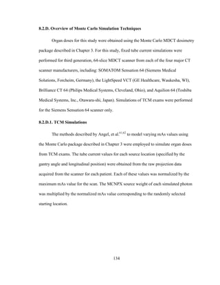 134
8.2.D. Overview of Monte Carlo Simulation Techniques
Organ doses for this study were obtained using the Monte Carlo MDCT dosimetry
package described in Chapter 3. For this study, fixed tube current simulations were
performed for third generation, 64-slice MDCT scanner from each of the four major CT
scanner manufacturers, including: SOMATOM Sensation 64 (Siemens Medical
Solutions, Forcheim, Germany), the LightSpeed VCT (GE Healthcare, Waukesha, WI),
Brilliance CT 64 (Philips Medical Systems, Cleveland, Ohio), and Aquilion 64 (Toshiba
Medical Systems, Inc., Otawara-shi, Japan). Simulations of TCM exams were performed
for the Siemens Sensation 64 scanner only.
8.2.D.1. TCM Simulations
The methods described by Angel, et al.61,62
to model varying mAs values using
the Monte Carlo package described in Chapter 3 were employed to simulate organ doses
from TCM exams. The tube current values for each source location (specified by the
gantry angle and longitudinal position) were obtained from the raw projection data
acquired from the scanner for each patient. Each of these values was normalized by the
maximum mAs value for the scan. The MCNPX source weight of each simulated photon
was multiplied by the normalized mAs value corresponding to the randomly selected
starting location.
 