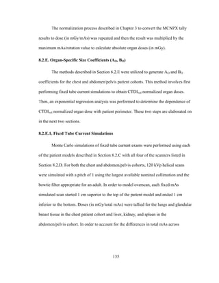 135
The normalization process described in Chapter 3 to convert the MCNPX tally
results to dose (in mGy/mAs) was repeated and then the result was multiplied by the
maximum mAs/rotation value to calculate absolute organ doses (in mGy).
8.2.E. Organ-Specific Size Coefficients (AO, BO)
The methods described in Section 6.2.E were utilized to generate AO and BO
coefficients for the chest and abdomen/pelvis patient cohorts. This method involves first
performing fixed tube current simulations to obtain CTDIvol normalized organ doses.
Then, an exponential regression analysis was performed to determine the dependence of
CTDIvol normalized organ dose with patient perimeter. These two steps are elaborated on
in the next two sections.
8.2.E.1. Fixed Tube Current Simulations
Monte Carlo simulations of fixed tube current exams were performed using each
of the patient models described in Section 8.2.C with all four of the scanners listed in
Section 8.2.D. For both the chest and abdomen/pelvis cohorts, 120 kVp helical scans
were simulated with a pitch of 1 using the largest available nominal collimation and the
bowtie filter appropriate for an adult. In order to model overscan, each fixed mAs
simulated scan started 1 cm superior to the top of the patient model and ended 1 cm
inferior to the bottom. Doses (in mGy/total mAs) were tallied for the lungs and glandular
breast tissue in the chest patient cohort and liver, kidney, and spleen in the
abdomen/pelvis cohort. In order to account for the differences in total mAs across
 