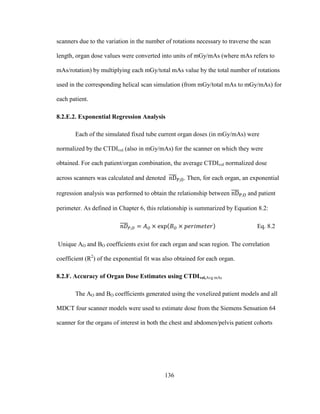 136
scanners due to the variation in the number of rotations necessary to traverse the scan
length, organ dose values were converted into units of mGy/mAs (where mAs refers to
mAs/rotation) by multiplying each mGy/total mAs value by the total number of rotations
used in the corresponding helical scan simulation (from mGy/total mAs to mGy/mAs) for
each patient.
8.2.E.2. Exponential Regression Analysis
Each of the simulated fixed tube current organ doses (in mGy/mAs) were
normalized by the CTDIvol (also in mGy/mAs) for the scanner on which they were
obtained. For each patient/organ combination, the average CTDIvol normalized dose
across scanners was calculated and denoted . Then, for each organ, an exponential
regression analysis was performed to obtain the relationship between and patient
perimeter. As defined in Chapter 6, this relationship is summarized by Equation 8.2:
Eq. 8.2
Unique AO and BO coefficients exist for each organ and scan region. The correlation
coefficient (R2
) of the exponential fit was also obtained for each organ.
8.2.F. Accuracy of Organ Dose Estimates using CTDIvol,Avg mAs
The AO and BO coefficients generated using the voxelized patient models and all
MDCT four scanner models were used to estimate dose from the Siemens Sensation 64
scanner for the organs of interest in both the chest and abdomen/pelvis patient cohorts
 