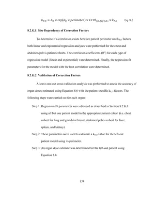138
Eq. 8.6
8.2.G.1. Size Dependency of Correction Factors
To determine if a correlation exists between patient perimeter and kP,O factors
both linear and exponential regression analyses were performed for the chest and
abdomen/pelvis patient cohorts. The correlation coefficients (R2
) for each type of
regression model (linear and exponential) were determined. Finally, the regression fit
parameters for the model with the best correlation were determined.
8.2.G.2. Validation of Correction Factors
A leave-one-out cross-validation analysis was performed to assess the accuracy of
organ doses estimated using Equation 8.6 with the patient-specific kP,O factors. The
following steps were carried out for each organ:
Step 1: Regression fit parameters were obtained as described in Section 8.2.G.1
using all but one patient model in the appropriate patient cohort (i.e. chest
cohort for lung and glandular breast, abdomenpelvis cohort for liver,
spleen, and kidney)
Step 2: These parameters were used to calculate a kP,O value for the left-out
patient model using its perimeter.
Step 3: An organ dose estimate was determined for the left-out patient using
Equation 8.6
 