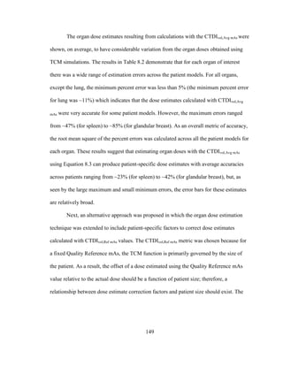 149
The organ dose estimates resulting from calculations with the CTDIvol,Avg mAs were
shown, on average, to have considerable variation from the organ doses obtained using
TCM simulations. The results in Table 8.2 demonstrate that for each organ of interest
there was a wide range of estimation errors across the patient models. For all organs,
except the lung, the minimum percent error was less than 5% (the minimum percent error
for lung was ~11%) which indicates that the dose estimates calculated with CTDIvol,Avg
mAs were very accurate for some patient models. However, the maximum errors ranged
from ~47% (for spleen) to ~85% (for glandular breast). As an overall metric of accuracy,
the root mean square of the percent errors was calculated across all the patient models for
each organ. These results suggest that estimating organ doses with the CTDIvol,Avg mAs
using Equation 8.3 can produce patient-specific dose estimates with average accuracies
across patients ranging from ~23% (for spleen) to ~42% (for glandular breast), but, as
seen by the large maximum and small minimum errors, the error bars for these estimates
are relatively broad.
Next, an alternative approach was proposed in which the organ dose estimation
technique was extended to include patient-specific factors to correct dose estimates
calculated with CTDIvol,Ref mAs values. The CTDIvol,Ref mAs metric was chosen because for
a fixed Quality Reference mAs, the TCM function is primarily governed by the size of
the patient. As a result, the offset of a dose estimated using the Quality Reference mAs
value relative to the actual dose should be a function of patient size; therefore, a
relationship between dose estimate correction factors and patient size should exist. The
 